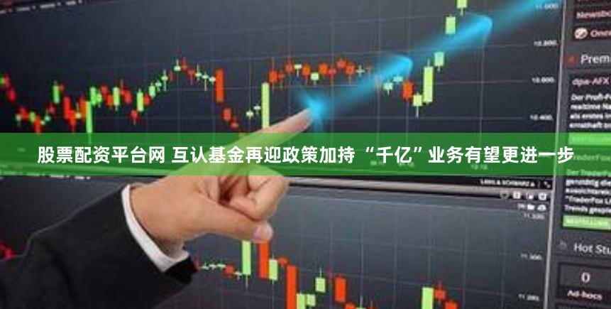 股票配资平台网 互认基金再迎政策加持 “千亿”业务有望更进一步