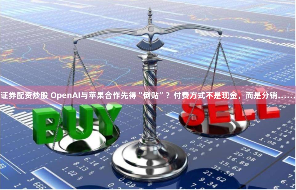 证券配资炒股 OpenAI与苹果合作先得“倒贴”？付费方式不是现金，而是分销……