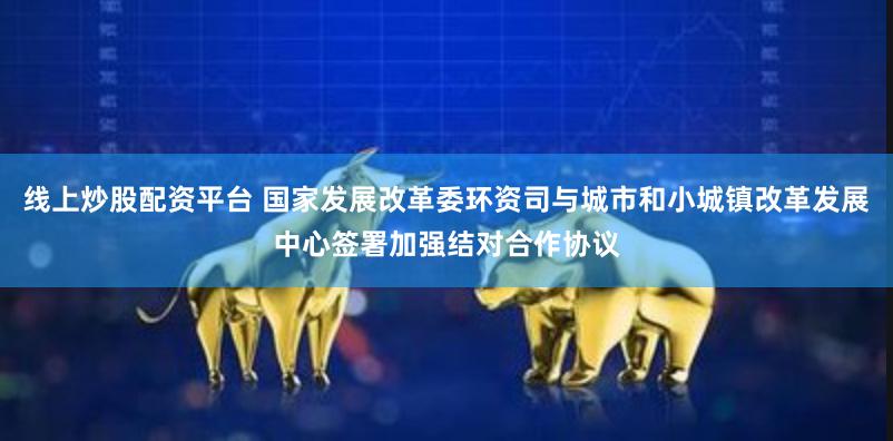 线上炒股配资平台 国家发展改革委环资司与城市和小城镇改革发展中心签署加强结对合作协议