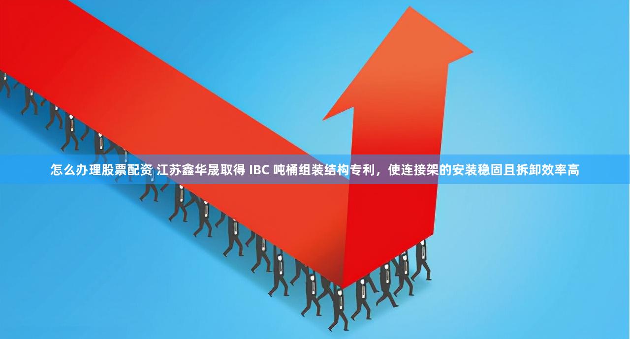 怎么办理股票配资 江苏鑫华晟取得 IBC 吨桶组装结构专利，使连接架的安装稳固且拆卸效率高