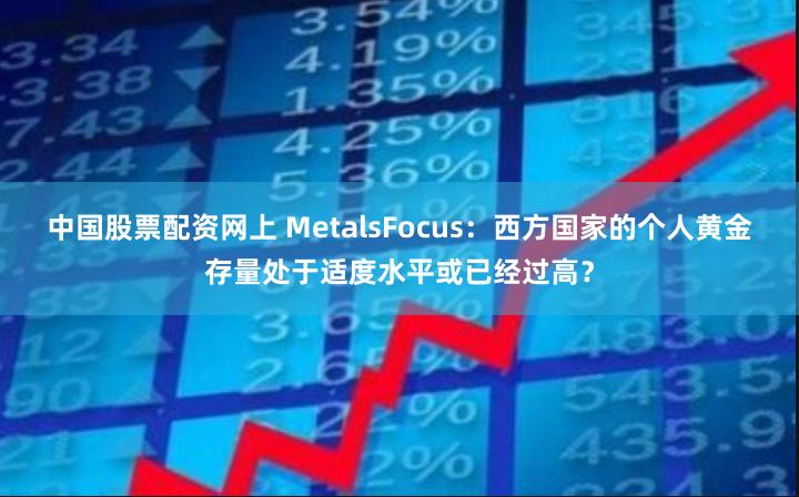 中国股票配资网上 MetalsFocus：西方国家的个人黄金存量处于适度水平或已经过高？