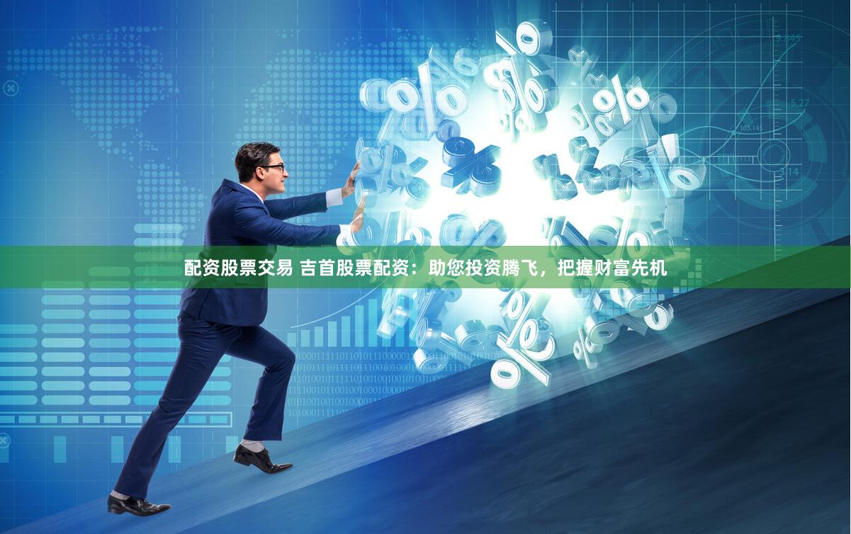 配资股票交易 吉首股票配资：助您投资腾飞，把握财富先机