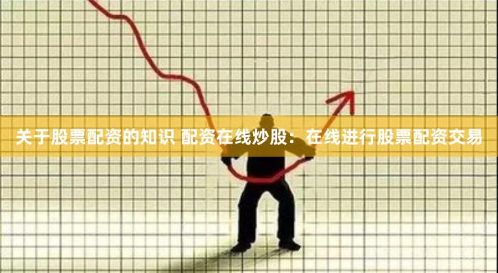关于股票配资的知识 配资在线炒股：在线进行股票配资交易
