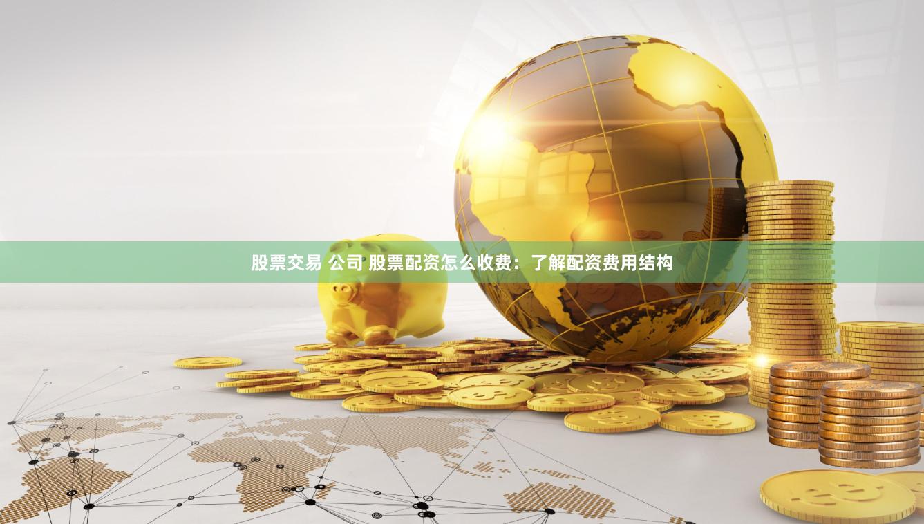 股票交易 公司 股票配资怎么收费：了解配资费用结构