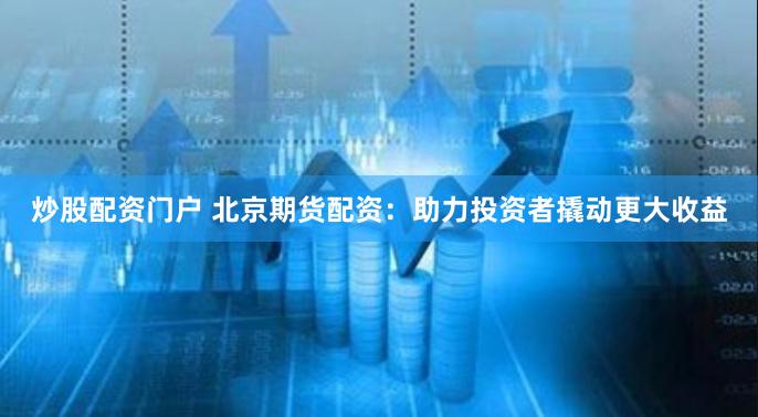 炒股配资门户 北京期货配资：助力投资者撬动更大收益