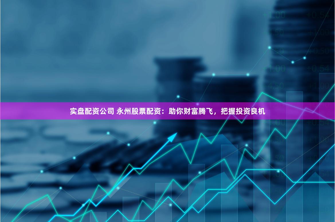 实盘配资公司 永州股票配资：助你财富腾飞，把握投资良机