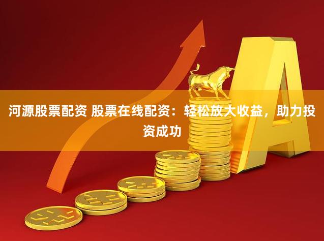 河源股票配资 股票在线配资：轻松放大收益，助力投资成功