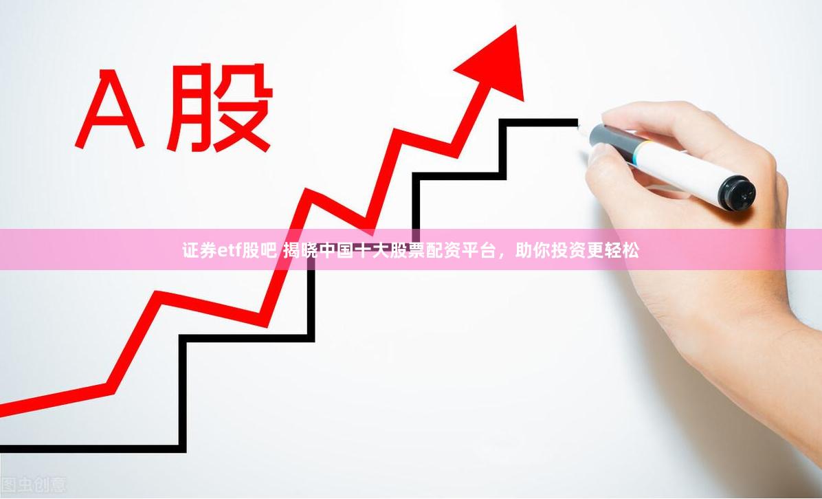 证券etf股吧 揭晓中国十大股票配资平台，助你投资更轻松