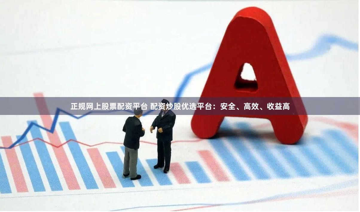 正规网上股票配资平台 配资炒股优选平台：安全、高效、收益高