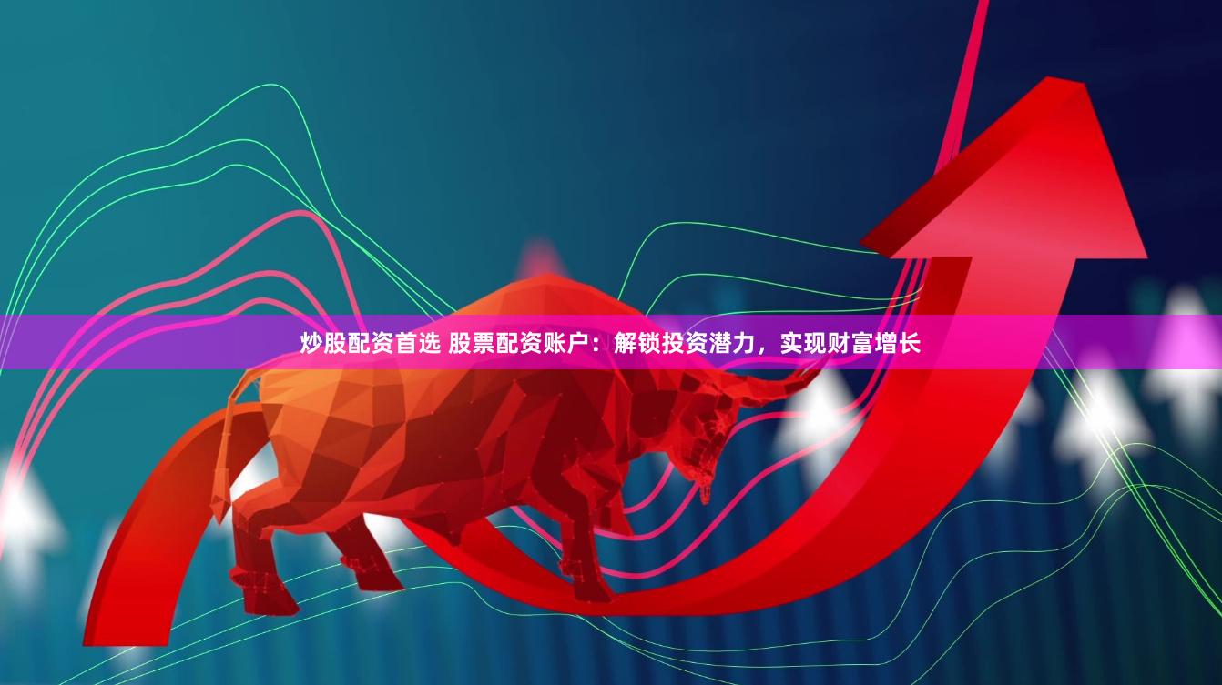 炒股配资首选 股票配资账户：解锁投资潜力，实现财富增长