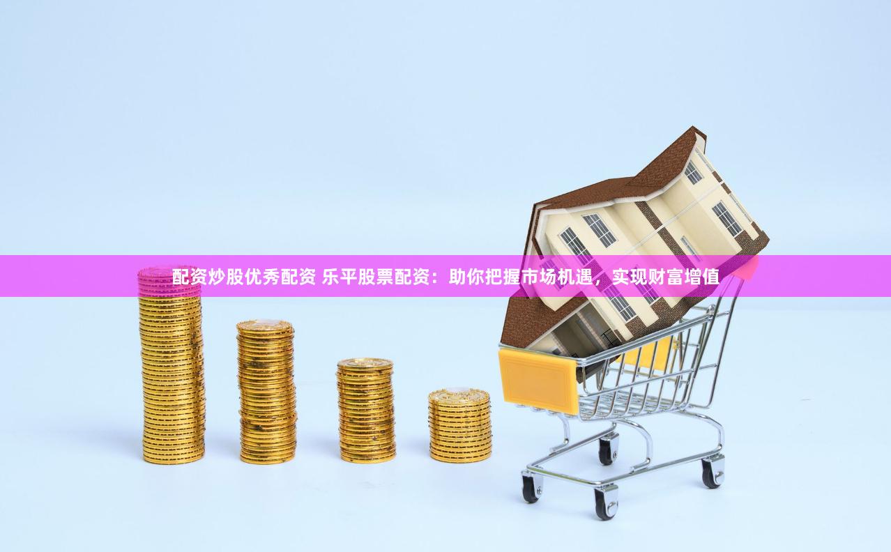 配资炒股优秀配资 乐平股票配资：助你把握市场机遇，实现财富增值